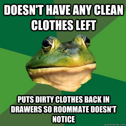 Doesn't have any clean clothes left puts dirty clothes back in drawers so roommate doesn't notice  Foul Bachelor Frog