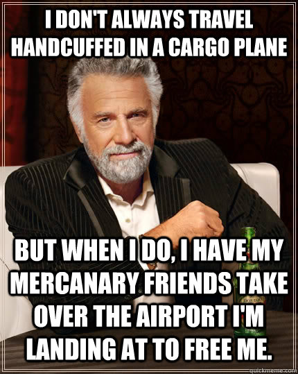 I don't always travel handcuffed in a cargo plane But when I do, I have my mercanary friends take over the airport I'm landing at to free me.  The Most Interesting Man In The World