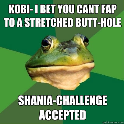 Kobi- i bet you cant fap to a stretched butt-hole Shania-Challenge accepted  Foul Bachelor Frog
