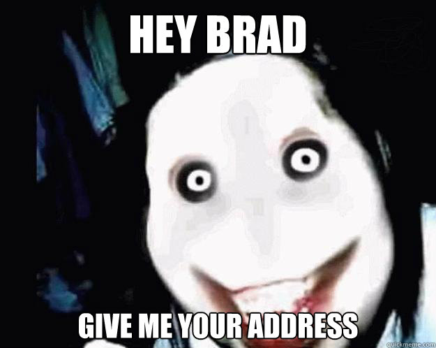 HEY BRAD  give me your address  Jeff the Killer