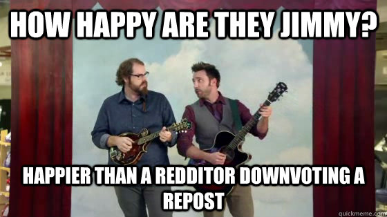 How happy are they Jimmy? Happier than a Redditor downvoting a repost - How happy are they Jimmy? Happier than a Redditor downvoting a repost  How happy are they