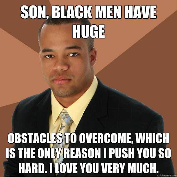 Son, black men have huge obstacles to overcome, which is the only reason I push you so hard. I love you very much.  Successful Black Man