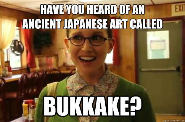 HAVE YOU HEARD OF AN 
ANCIENT JAPANESE ART CALLED BUKKAKE? - HAVE YOU HEARD OF AN 
ANCIENT JAPANESE ART CALLED BUKKAKE?  Sexually Oblivious Female