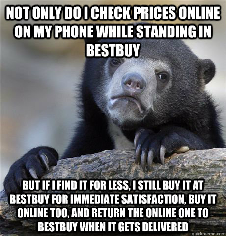 not only do i check prices online on my phone while standing in bestbuy but if i find it for less, i still buy it at bestbuy for immediate satisfaction, buy it online too, and return the online one to bestbuy when it gets delivered  Confession Bear