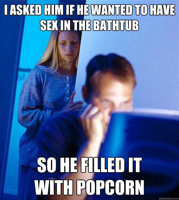 I asked him if he wanted to have sex in the bathtub so he filled it 
with popcorn  Redditors Wife