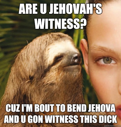 Are u Jehovah's witness?  Cuz I'm bout to bend jehova and u gon witness this dick  Whispering Sloth