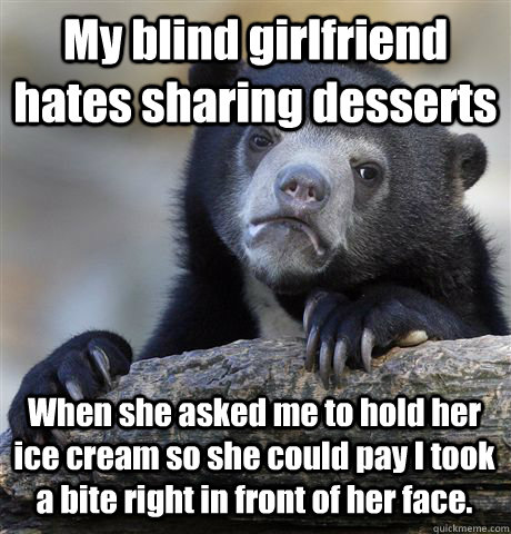 My blind girlfriend hates sharing desserts When she asked me to hold her ice cream so she could pay I took a bite right in front of her face.  Confession Bear
