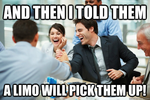 And then I told them A limo will pick them up!  