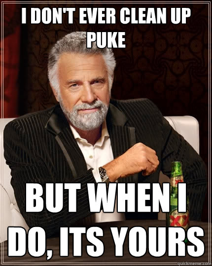 I don't ever clean up 
puke But when I do, its yours  The Most Interesting Man In The World