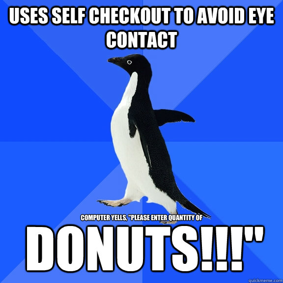 Uses self checkout to avoid eye contact Computer yells, 