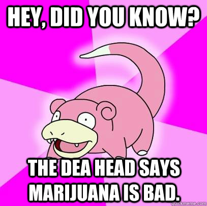 Hey, did you know? The DEA head says marijuana is bad.  Slowpoke