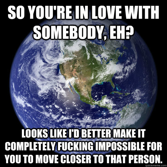 So you're in love with somebody, eh? Looks like I'd better make it completely fucking impossible for you to move closer to that person. - So you're in love with somebody, eh? Looks like I'd better make it completely fucking impossible for you to move closer to that person.  Scumbag Earth