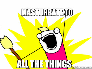 Masturbate to ALL THE THINGS  All The Things