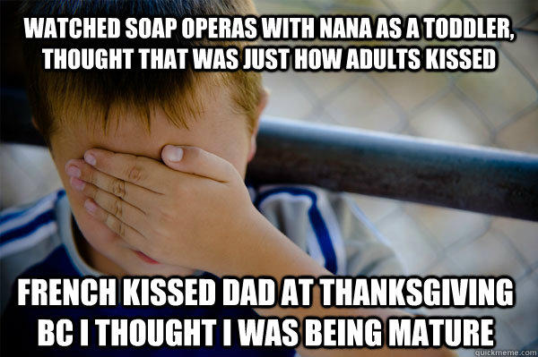 Watched soap operas with nana as a toddler, thought that was just how adults kissed French kissed dad at thanksgiving bc i thought i was being mature - Watched soap operas with nana as a toddler, thought that was just how adults kissed French kissed dad at thanksgiving bc i thought i was being mature  Confession kid