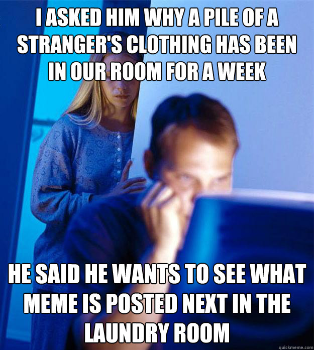 I asked him why a pile of a stranger's clothing has been in our room for a week HE said he wants to see what meme is posted next in the laundry room  Redditors Wife
