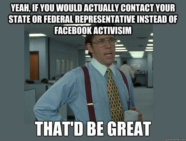 Yeah, if you would actually contact your State or federal representative instead of Facebook Activisim That'd be great  Office Space Lumbergh