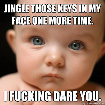 Jingle those keys in my face one more time. I fucking dare you. - Jingle those keys in my face one more time. I fucking dare you.  Serious Baby