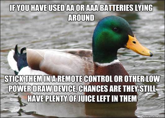If you have used AA or AAA batteries lying around Stick them in a remote control or other low power draw device, chances are they still have plenty of juice left in them  Actual Advice Mallard