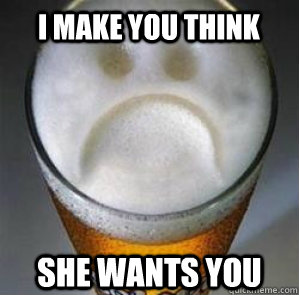 I make you think she wants you  Confession Beer