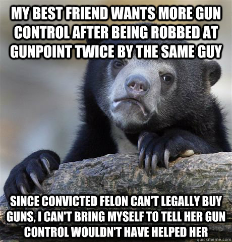 My best friend wants more gun control after being robbed at gunpoint twice by the same guy since convicted felon can't legally buy guns, I can't bring myself to tell her gun control wouldn't have helped her  Confession Bear