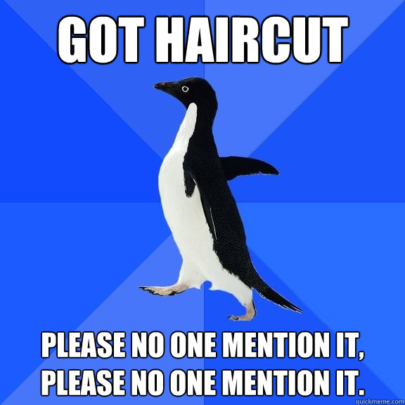 got haircut please no one mention it, please no one mention it.  Socially Awkward Penguin