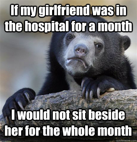 If my girlfriend was in the hospital for a month I would not sit beside her for the whole month  Confession Bear