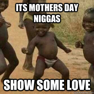 its mothers day niggas show some love  Its friday niggas