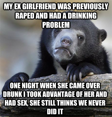 My ex girlfriend was previously raped and had a drinking problem one night when she came over drunk i took advantage of her and had sex, she still thinks we never did it  Confession Bear