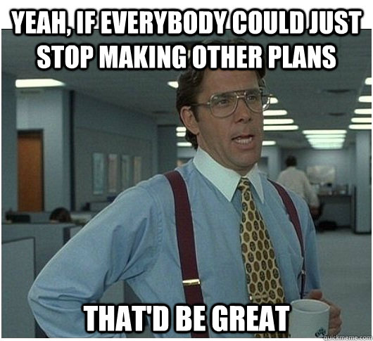 Yeah, If everybody could just stop making other plans That'd be great  If you could stop stalking me