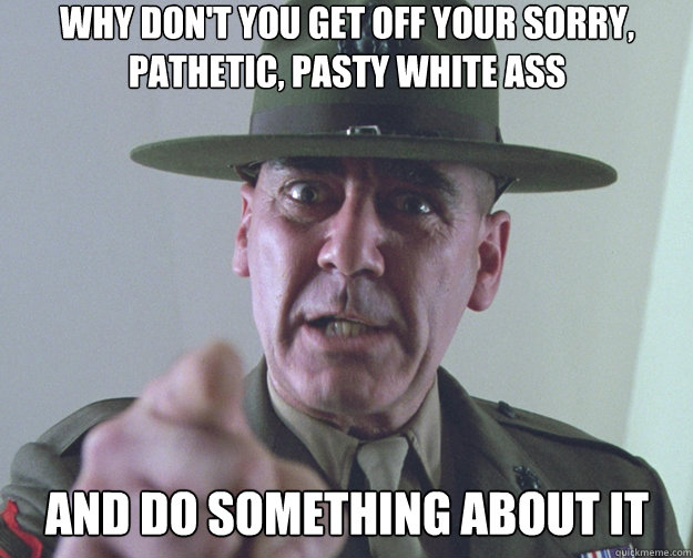 Why Don't you get off your sorry, pathetic, pasty white ass and do something about it - Why Don't you get off your sorry, pathetic, pasty white ass and do something about it  Drill Sergeant