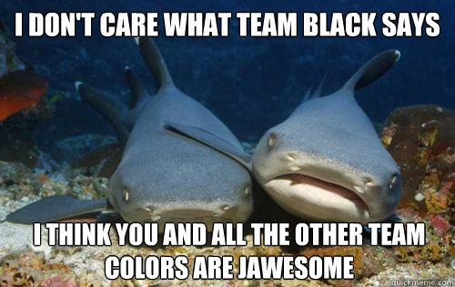 I don't care what team black says i think you and all the other team colors are jawesome  Compassionate Shark Friend