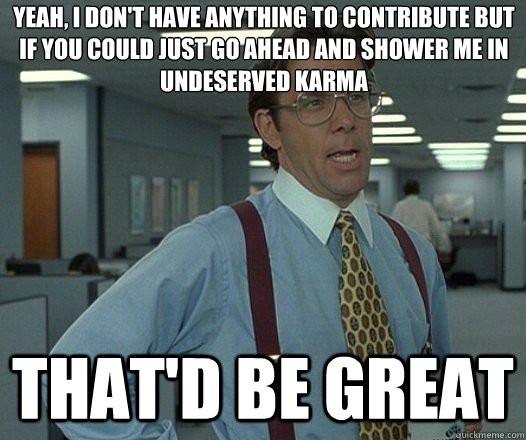 Yeah, I don't have anything to contribute but if you could just go ahead and shower me in undeserved karma That'd be great  Lumbergh