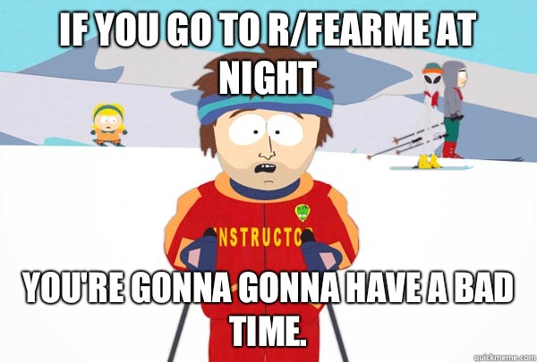 If you go to r/fearme at night You're gonna gonna have a bad time.  Super Cool Ski Instructor