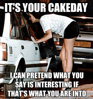 It's your cakeday I can pretend what you say is interesting if that's what you are into  Karma Whore