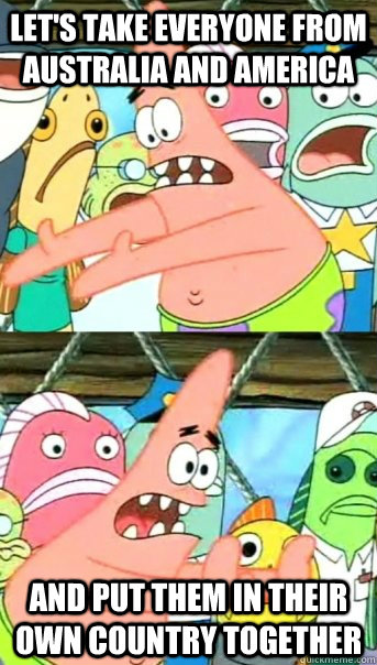 Let's take everyone from Australia and America And put them in their own country together  Push it somewhere else Patrick