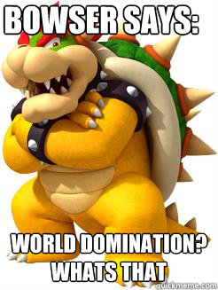 Bowser says: WORLD DOMINATION? WHATS THAT   Bowser Says