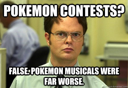 Pokemon contests? False. Pokemon musicals were far worse.  Dwight K Schrute