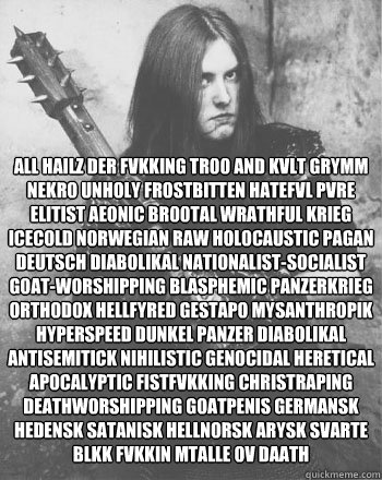 ALL HAILZ DER Fvkking Tr00 and Kvlt Grymm Nekro Unholy Frostbitten Hatefvl Pvre Elitist Aeonic Br00tal Wrathful Krieg Icecold Norwegian Raw Holocaustic Pagan Deutsch Diabolikal Nationalist-Socialist Goat-Worshipping Blasphemic Panzerkrieg Orthodox Hellfyr  