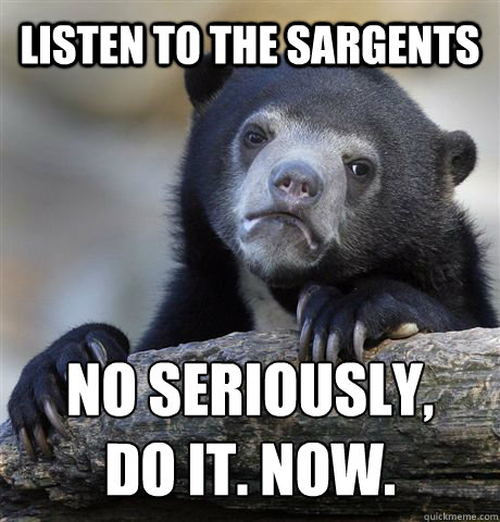 Listen to the sargents NO SERIOUSLY,
DO IT. NOW.  Confession Bear