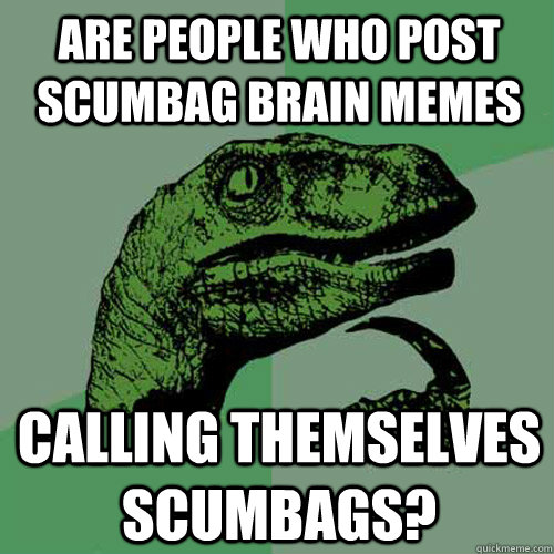 are people who post scumbag brain memes calling themselves scumbags?  Philosoraptor