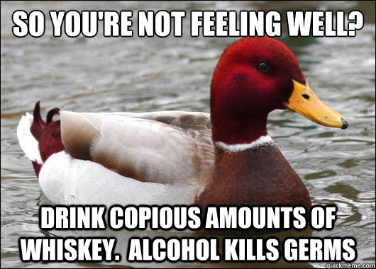 so you're not feeling well?
 drink copious amounts of whiskey.  alcohol kills germs  Malicious Advice Mallard