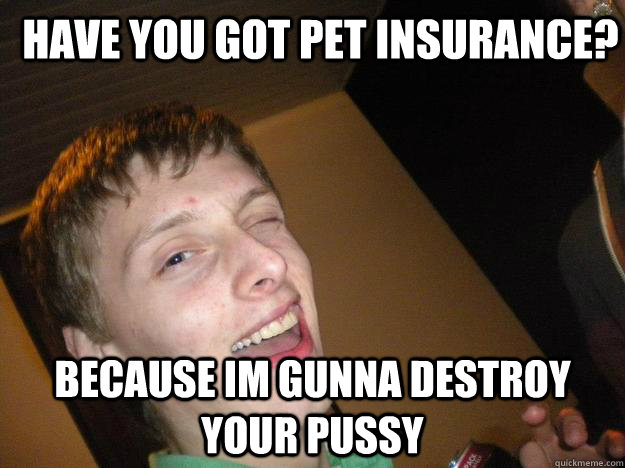HAVE YOU GOT PET INSURANCE? BECAUSE IM GUNNA DESTROY YOUR PUSSY  