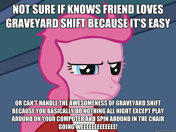Not sure if knows friend loves graveyard shift because it's easy or can't handle the awesomeness of graveyard shift because you basically do nothing all night except play around on your computer and spin around in the chair going weeeeeeeeeeeee! - Not sure if knows friend loves graveyard shift because it's easy or can't handle the awesomeness of graveyard shift because you basically do nothing all night except play around on your computer and spin around in the chair going weeeeeeeeeeeee!  Pinkie Fry