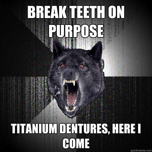 break teeth on purpose titanium dentures, here i come  