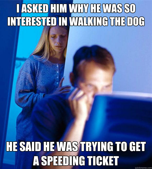 I asked him why he was so interested in walking the dog He said he was trying to get a speeding ticket  Redditors Wife