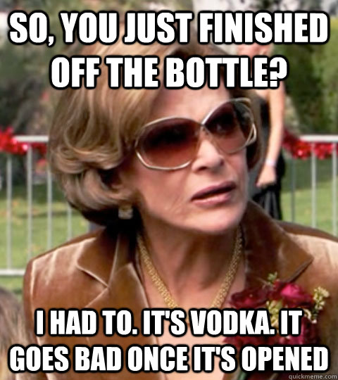 So, you just finished off the bottle? I had to. It's vodka. It goes bad once it's opened - So, you just finished off the bottle? I had to. It's vodka. It goes bad once it's opened  Lucille Bluth