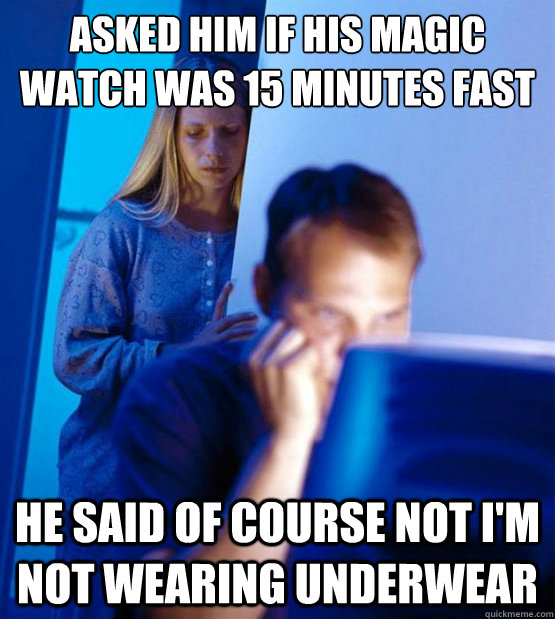 Asked him if his magic watch was 15 minutes fast he said of course not I'm not wearing underwear  Sexy redditor wife