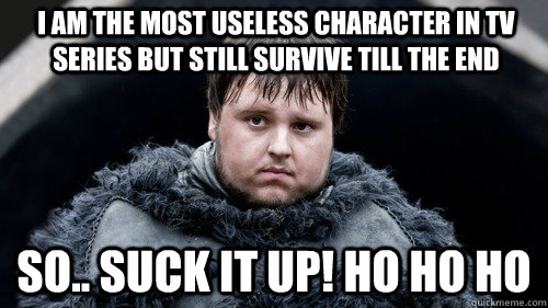 I am the most useless character in tv series but still survive till the end so.. Suck it up! Ho ho ho  