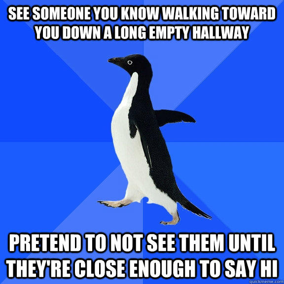 see someone you know walking toward you down a long empty hallway  pretend to not see them until they're close enough to say hi - see someone you know walking toward you down a long empty hallway  pretend to not see them until they're close enough to say hi  Socially Awkward Penguin