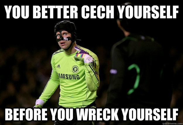 you better cech yourself before you wreck yourself petr cech